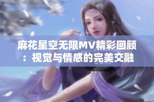 麻花星空无限MV精彩回顾：视觉与情感的完美交融