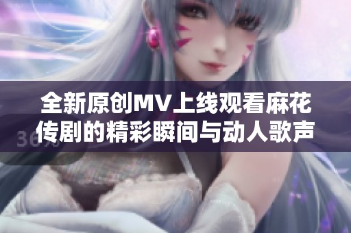 全新原创MV上线观看麻花传剧的精彩瞬间与动人歌声