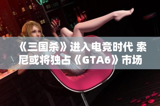 《三国杀》进入电竞时代 索尼或将独占《GTA6》市场推广权