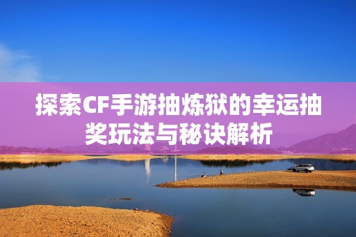 探索CF手游抽炼狱的幸运抽奖玩法与秘诀解析