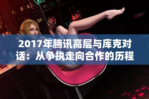 2017年腾讯高层与库克对话：从争执走向合作的历程