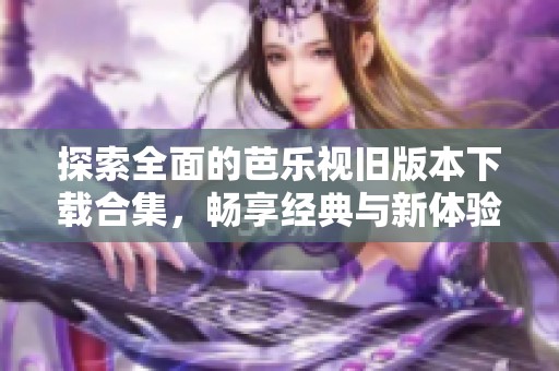 探索全面的芭乐视旧版本下载合集，畅享经典与新体验