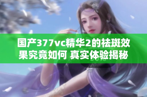 国产377vc精华2的祛斑效果究竟如何 真实体验揭秘