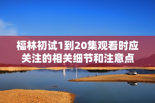 福林初试1到20集观看时应关注的相关细节和注意点