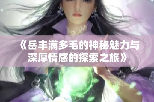 《岳丰满多毛的神秘魅力与深厚情感的探索之旅》