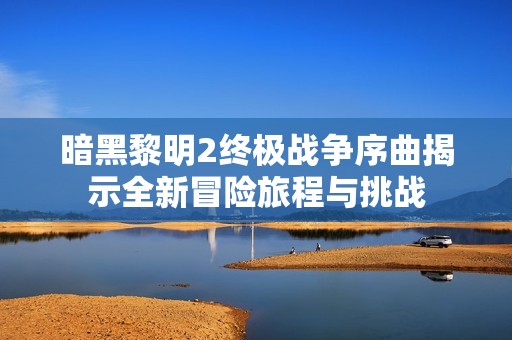 暗黑黎明2终极战争序曲揭示全新冒险旅程与挑战