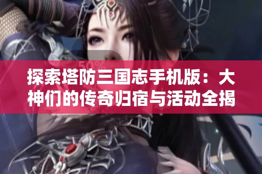 探索塔防三国志手机版：大神们的传奇归宿与活动全揭秘