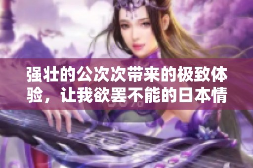 强壮的公次次带来的极致体验，让我欲罢不能的日本情缘