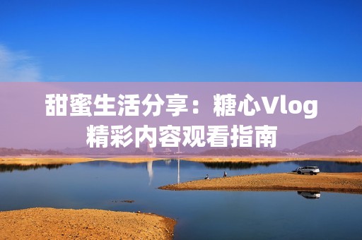 甜蜜生活分享：糖心Vlog精彩内容观看指南