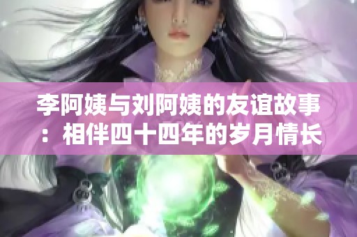 李阿姨与刘阿姨的友谊故事：相伴四十四年的岁月情长