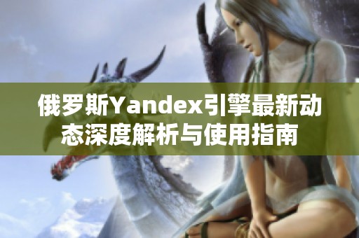 俄罗斯Yandex引擎最新动态深度解析与使用指南