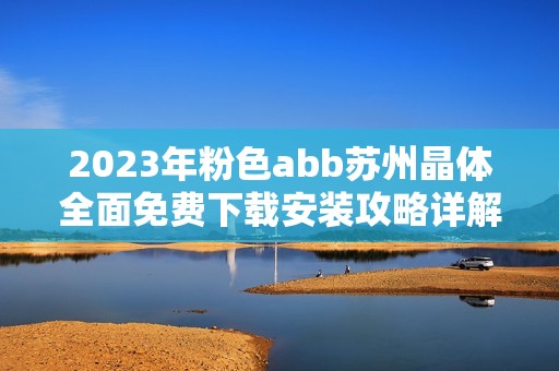 2023年粉色abb苏州晶体全面免费下载安装攻略详解