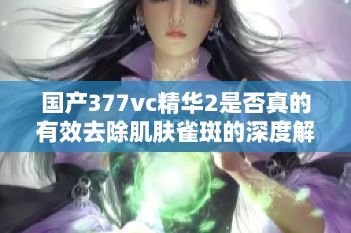 国产377vc精华2是否真的有效去除肌肤雀斑的深度解析