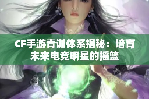 CF手游青训体系揭秘：培育未来电竞明星的摇篮