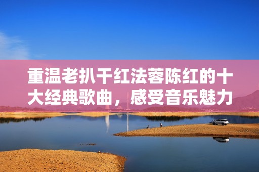 重温老扒干红法蓉陈红的十大经典歌曲，感受音乐魅力