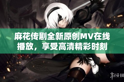 麻花传剧全新原创MV在线播放，享受高清精彩时刻