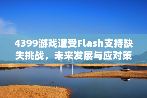 4399游戏遭受Flash支持缺失挑战，未来发展与应对策略分析