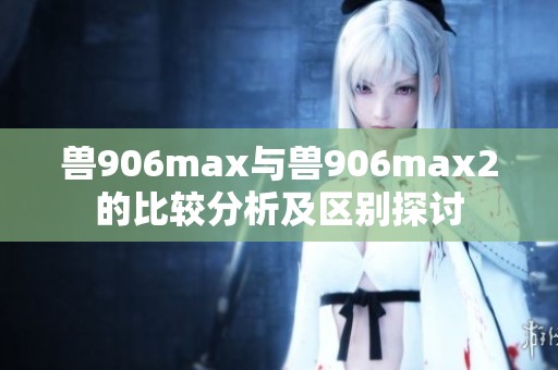 兽906max与兽906max2的比较分析及区别探讨