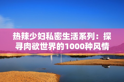 热辣少妇私密生活系列：探寻肉欲世界的1000种风情