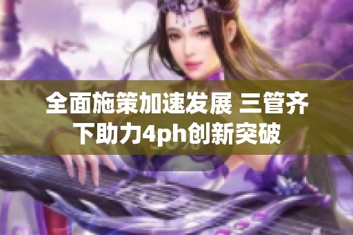 全面施策加速发展 三管齐下助力4ph创新突破