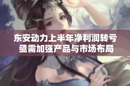 东安动力上半年净利润转亏 亟需加强产品与市场布局