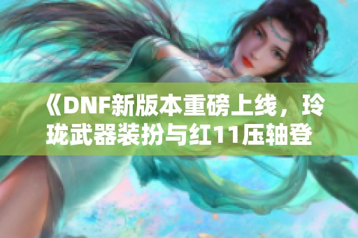 《DNF新版本重磅上线，玲珑武器装扮与红11压轴登场》