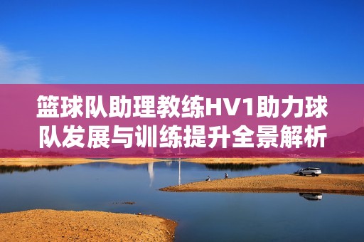 篮球队助理教练HV1助力球队发展与训练提升全景解析