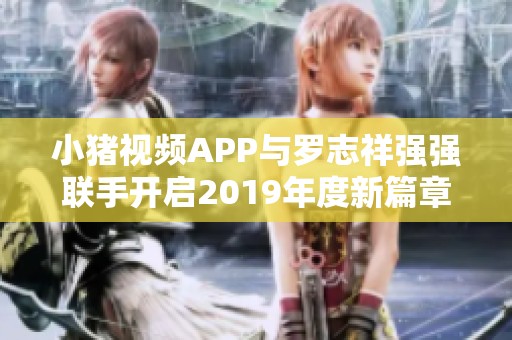 小猪视频APP与罗志祥强强联手开启2019年度新篇章