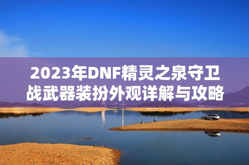 2023年DNF精灵之泉守卫战武器装扮外观详解与攻略