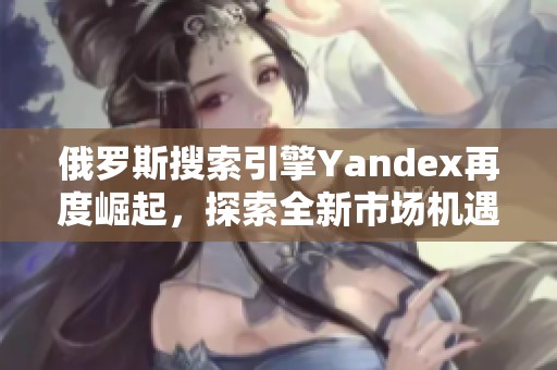 俄罗斯搜索引擎Yandex再度崛起，探索全新市场机遇