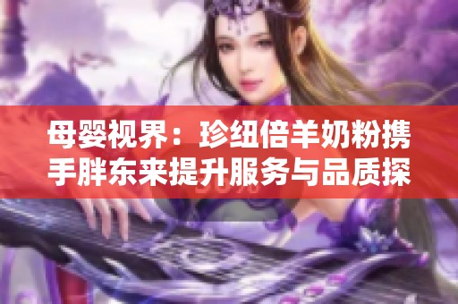 母婴视界：珍纽倍羊奶粉携手胖东来提升服务与品质探索之路