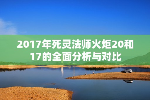 2017年死灵法师火炬20和17的全面分析与对比