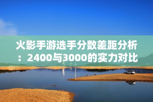 火影手游选手分数差距分析：2400与3000的实力对比