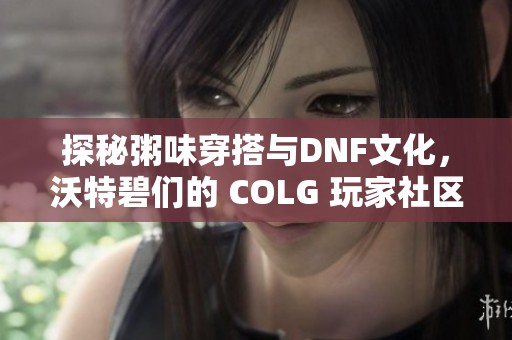 探秘粥味穿搭与DNF文化，沃特碧们的 COLG 玩家社区风潮