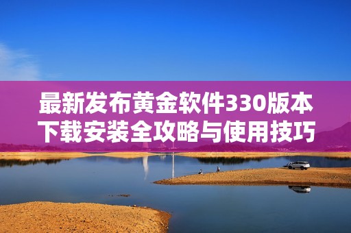 最新发布黄金软件330版本下载安装全攻略与使用技巧