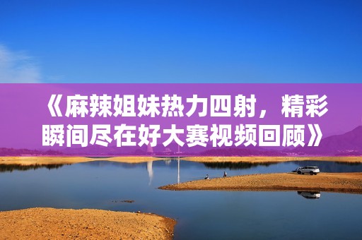 《麻辣姐妹热力四射，精彩瞬间尽在好大赛视频回顾》