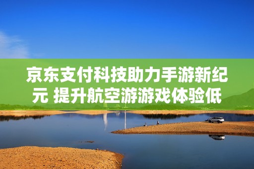 京东支付科技助力手游新纪元 提升航空游游戏体验低成本高效能