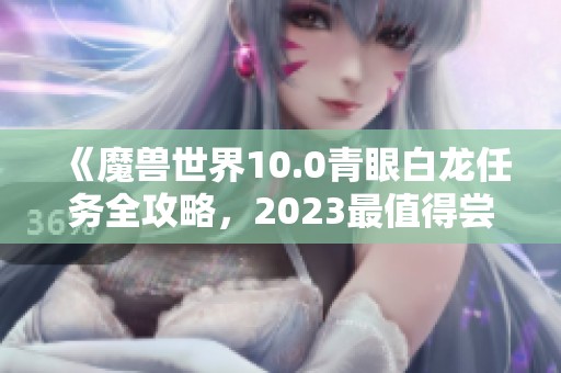 《魔兽世界10.0青眼白龙任务全攻略，2023最值得尝试的手游推荐》