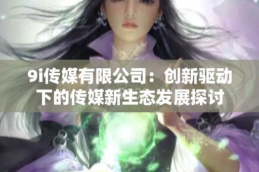 9i传媒有限公司：创新驱动下的传媒新生态发展探讨