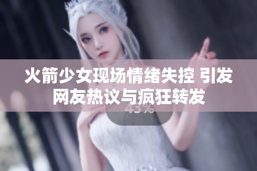 火箭少女现场情绪失控 引发网友热议与疯狂转发