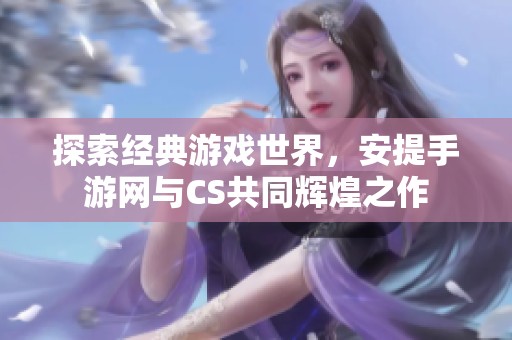 探索经典游戏世界，安提手游网与CS共同辉煌之作