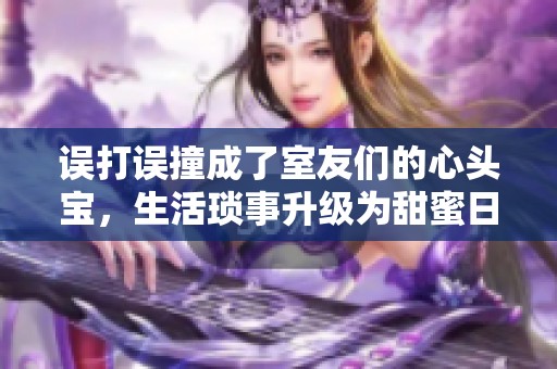 误打误撞成了室友们的心头宝，生活琐事升级为甜蜜日常