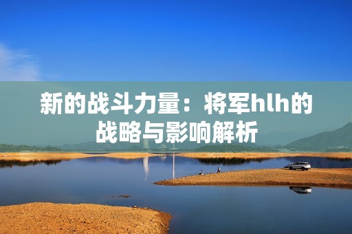 新的战斗力量：将军hlh的战略与影响解析