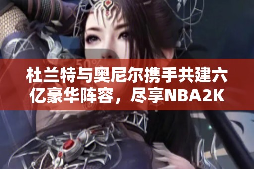 杜兰特与奥尼尔携手共建六亿豪华阵容，尽享NBA2K OL2精彩时刻