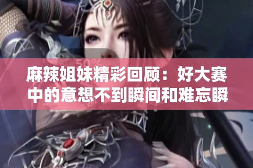 麻辣姐妹精彩回顾：好大赛中的意想不到瞬间和难忘瞬间