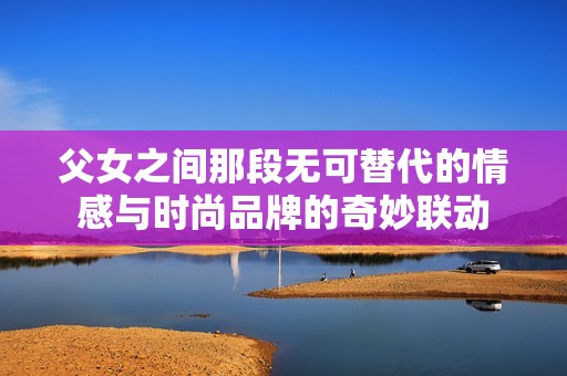 父女之间那段无可替代的情感与时尚品牌的奇妙联动