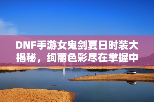 DNF手游女鬼剑夏日时装大揭秘，绚丽色彩尽在掌握中