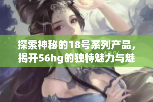 探索神秘的18号系列产品，揭开56hg的独特魅力与魅惑