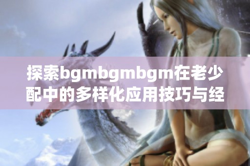 探索bgmbgmbgm在老少配中的多样化应用技巧与经验分享