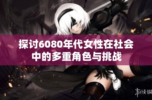 探讨6080年代女性在社会中的多重角色与挑战